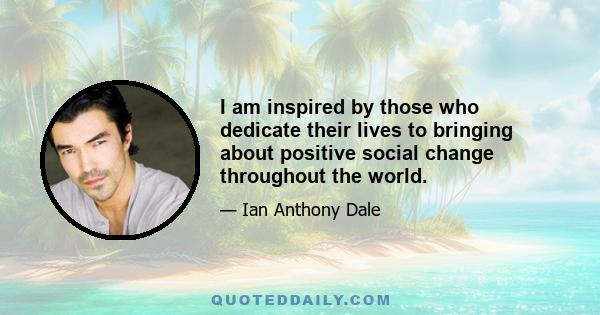 I am inspired by those who dedicate their lives to bringing about positive social change throughout the world.