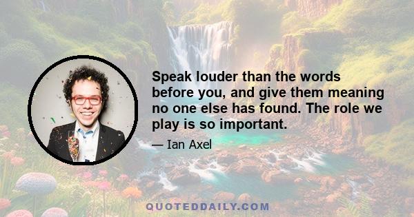 Speak louder than the words before you, and give them meaning no one else has found. The role we play is so important.