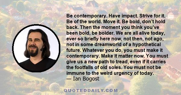 Be contemporary. Have impact. Strive for it. Be of the world. Move it. Be bold, don’t hold back. Then the moment you think you’ve been bold, be bolder. We are all alive today, ever so briefly here now, not then, not