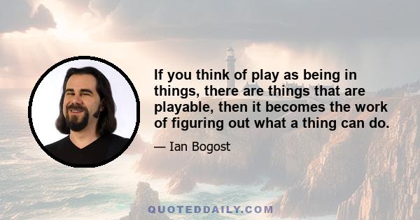 If you think of play as being in things, there are things that are playable, then it becomes the work of figuring out what a thing can do.