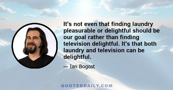 It's not even that finding laundry pleasurable or delightful should be our goal rather than finding television delightful. It's that both laundry and television can be delightful.