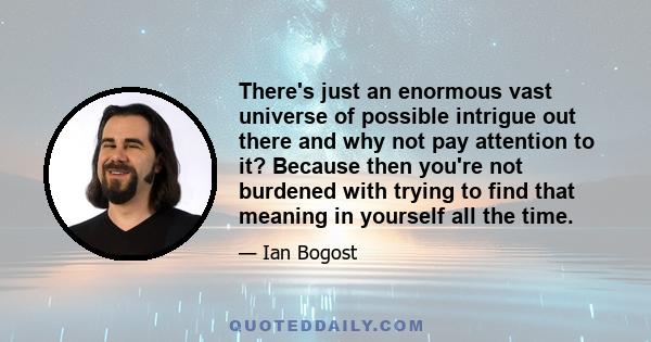 There's just an enormous vast universe of possible intrigue out there and why not pay attention to it? Because then you're not burdened with trying to find that meaning in yourself all the time.