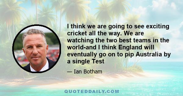 I think we are going to see exciting cricket all the way. We are watching the two best teams in the world-and I think England will eventually go on to pip Australia by a single Test