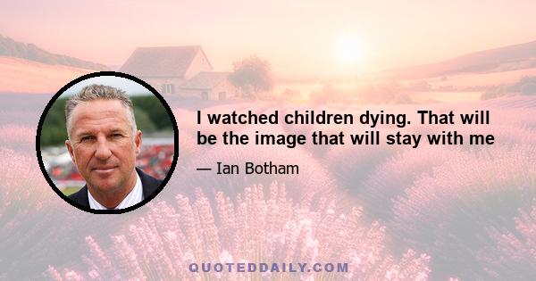 I watched children dying. That will be the image that will stay with me