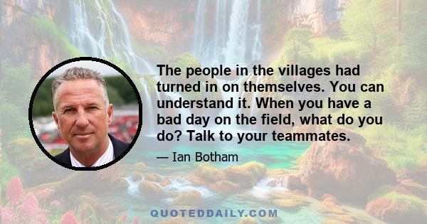 The people in the villages had turned in on themselves. You can understand it. When you have a bad day on the field, what do you do? Talk to your teammates.