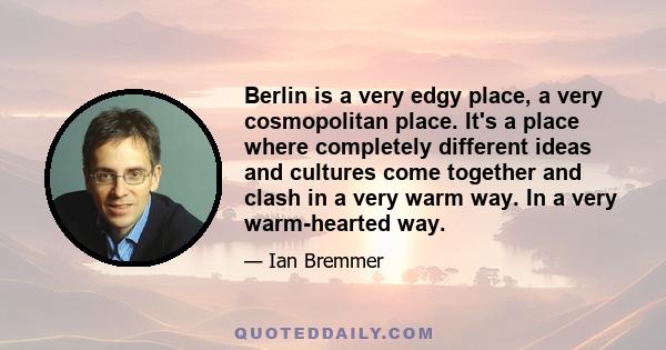 Berlin is a very edgy place, a very cosmopolitan place. It's a place where completely different ideas and cultures come together and clash in a very warm way. In a very warm-hearted way.