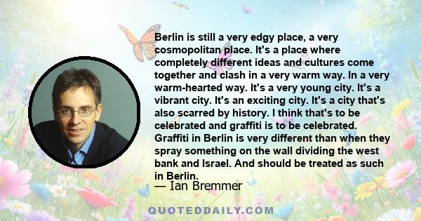 Berlin is still a very edgy place, a very cosmopolitan place. It's a place where completely different ideas and cultures come together and clash in a very warm way. In a very warm-hearted way. It's a very young city.