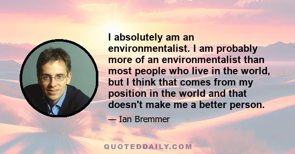 I absolutely am an environmentalist. I am probably more of an environmentalist than most people who live in the world, but I think that comes from my position in the world and that doesn't make me a better person.