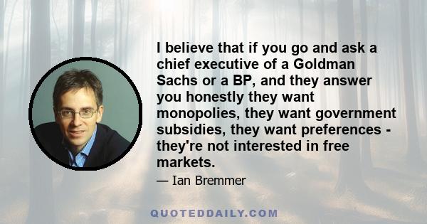 I believe that if you go and ask a chief executive of a Goldman Sachs or a BP, and they answer you honestly they want monopolies, they want government subsidies, they want preferences - they're not interested in free