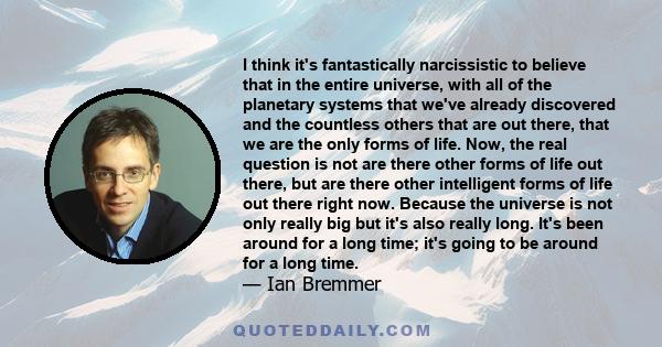 I think it's fantastically narcissistic to believe that in the entire universe, with all of the planetary systems that we've already discovered and the countless others that are out there, that we are the only forms of