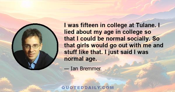 I was fifteen in college at Tulane. I lied about my age in college so that I could be normal socially. So that girls would go out with me and stuff like that. I just said I was normal age.