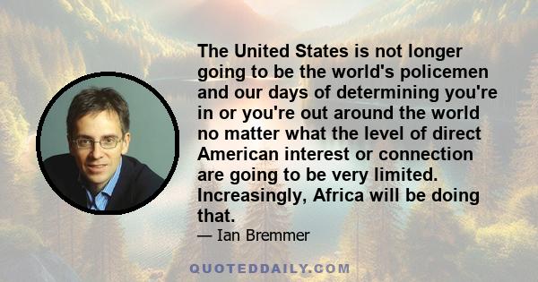 The United States is not longer going to be the world's policemen and our days of determining you're in or you're out around the world no matter what the level of direct American interest or connection are going to be