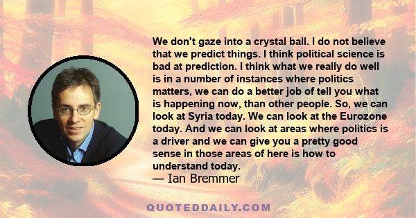 We don't gaze into a crystal ball. I do not believe that we predict things. I think political science is bad at prediction. I think what we really do well is in a number of instances where politics matters, we can do a