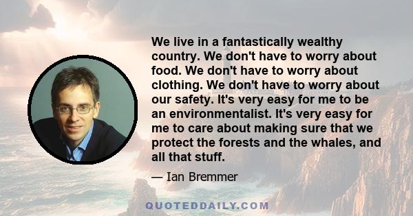 We live in a fantastically wealthy country. We don't have to worry about food. We don't have to worry about clothing. We don't have to worry about our safety. It's very easy for me to be an environmentalist. It's very