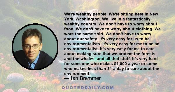 We're wealthy people. We're sitting here in New York, Washington. We live in a fantastically wealthy country. We don't have to worry about food. We don't have to worry about clothing. We wore the same shirt. We don't