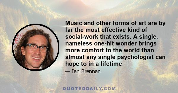 Music and other forms of art are by far the most effective kind of social-work that exists. A single, nameless one-hit wonder brings more comfort to the world than almost any single psychologist can hope to in a lifetime