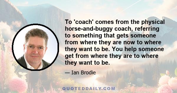 To 'coach' comes from the physical horse-and-buggy coach, referring to something that gets someone from where they are now to where they want to be. You help someone get from where they are to where they want to be.