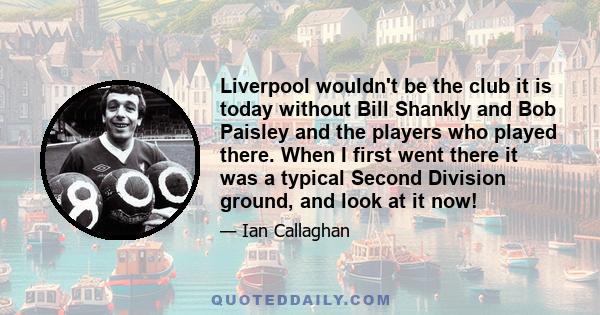 Liverpool wouldn't be the club it is today without Bill Shankly and Bob Paisley and the players who played there. When I first went there it was a typical Second Division ground, and look at it now!