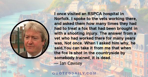 I once visited an RSPCA hospital in Norfolk. I spoke to the vets working there, and asked them how many times they had had to treat a fox that had been brought in with a shooting injury. The answer from a vet who had