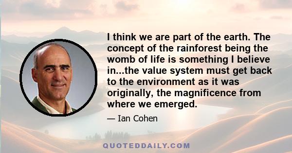 I think we are part of the earth. The concept of the rainforest being the womb of life is something I believe in...the value system must get back to the environment as it was originally, the magnificence from where we