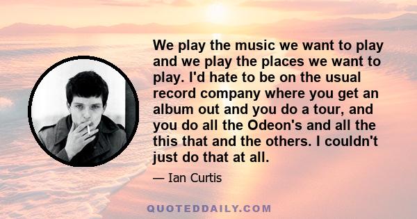 We play the music we want to play and we play the places we want to play. I'd hate to be on the usual record company where you get an album out and you do a tour, and you do all the Odeon's and all the this that and the 