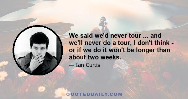 We said we'd never tour ... and we'll never do a tour, I don't think - or if we do it won't be longer than about two weeks.