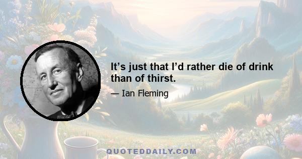 It’s just that I’d rather die of drink than of thirst.