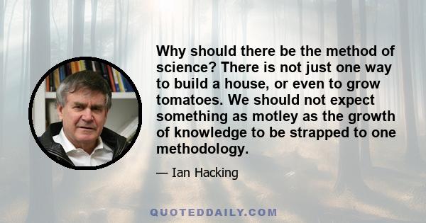 Why should there be the method of science? There is not just one way to build a house, or even to grow tomatoes. We should not expect something as motley as the growth of knowledge to be strapped to one methodology.