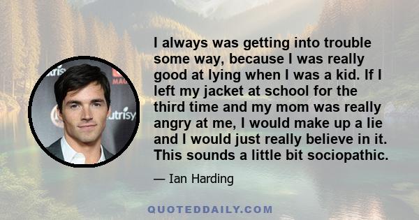 I always was getting into trouble some way, because I was really good at lying when I was a kid. If I left my jacket at school for the third time and my mom was really angry at me, I would make up a lie and I would just 