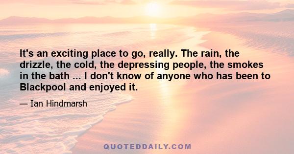 It's an exciting place to go, really. The rain, the drizzle, the cold, the depressing people, the smokes in the bath ... I don't know of anyone who has been to Blackpool and enjoyed it.