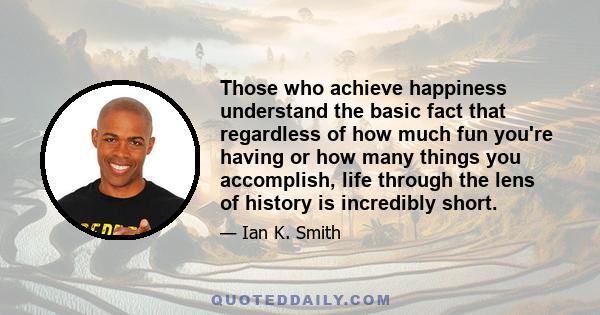 Those who achieve happiness understand the basic fact that regardless of how much fun you're having or how many things you accomplish, life through the lens of history is incredibly short.