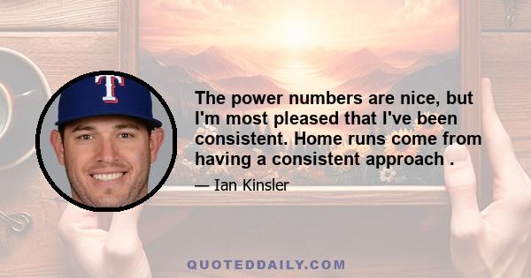 The power numbers are nice, but I'm most pleased that I've been consistent. Home runs come from having a consistent approach .