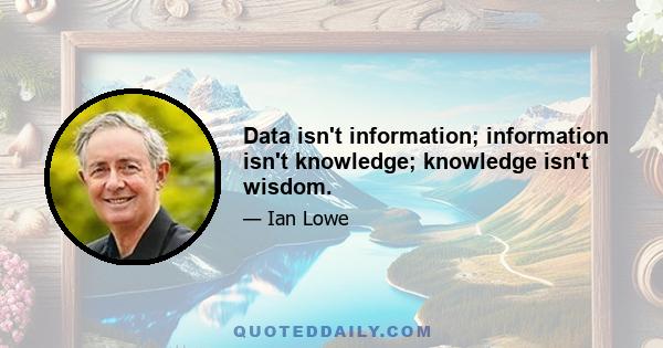 Data isn't information; information isn't knowledge; knowledge isn't wisdom.