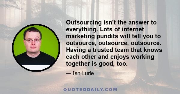 Outsourcing isn't the answer to everything. Lots of internet marketing pundits will tell you to outsource, outsource, outsource. Having a trusted team that knows each other and enjoys working together is good, too.