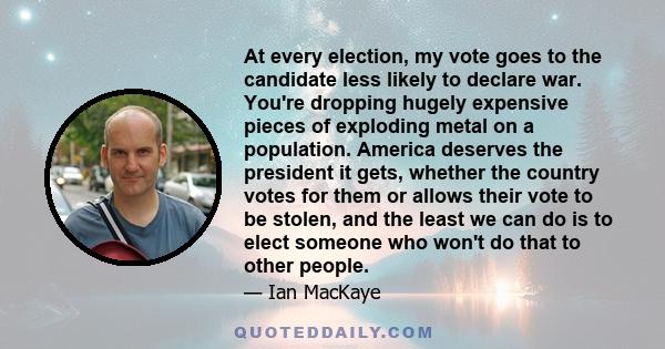 At every election, my vote goes to the candidate less likely to declare war. You're dropping hugely expensive pieces of exploding metal on a population. America deserves the president it gets, whether the country votes