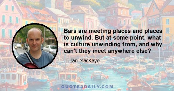 Bars are meeting places and places to unwind. But at some point, what is culture unwinding from, and why can't they meet anywhere else?