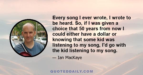 Every song I ever wrote, I wrote to be heard. So, if I was given a choice that 50 years from now I could either have a dollar or knowing that some kid was listening to my song, I'd go with the kid listening to my song.