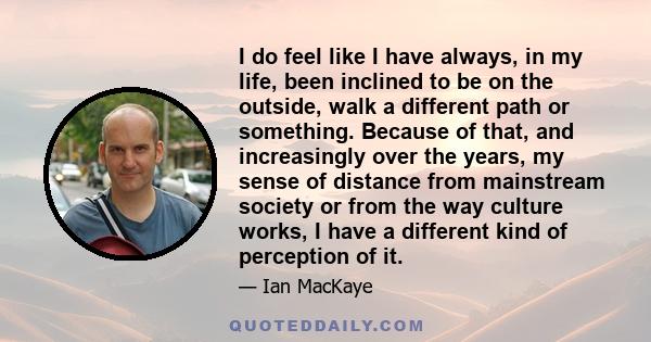 I do feel like I have always, in my life, been inclined to be on the outside, walk a different path or something. Because of that, and increasingly over the years, my sense of distance from mainstream society or from