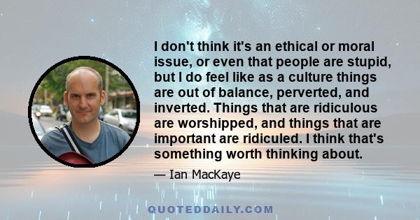 I don't think it's an ethical or moral issue, or even that people are stupid, but I do feel like as a culture things are out of balance, perverted, and inverted. Things that are ridiculous are worshipped, and things