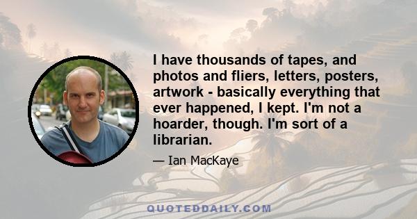 I have thousands of tapes, and photos and fliers, letters, posters, artwork - basically everything that ever happened, I kept. I'm not a hoarder, though. I'm sort of a librarian.