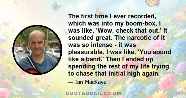 The first time I ever recorded, which was into my boom-box, I was like, 'Wow, check that out.' It sounded great. The narcotic of it was so intense - it was pleasurable. I was like, 'You sound like a band.' Then I ended