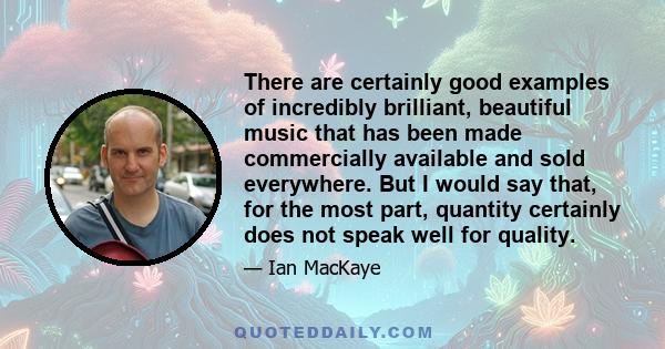 There are certainly good examples of incredibly brilliant, beautiful music that has been made commercially available and sold everywhere. But I would say that, for the most part, quantity certainly does not speak well