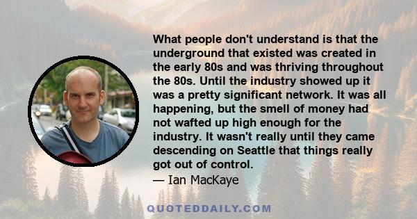 What people don't understand is that the underground that existed was created in the early 80s and was thriving throughout the 80s. Until the industry showed up it was a pretty significant network. It was all happening, 