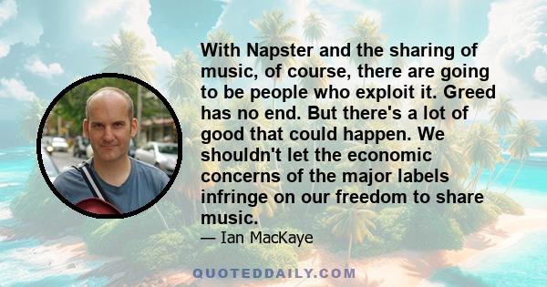 With Napster and the sharing of music, of course, there are going to be people who exploit it. Greed has no end. But there's a lot of good that could happen. We shouldn't let the economic concerns of the major labels