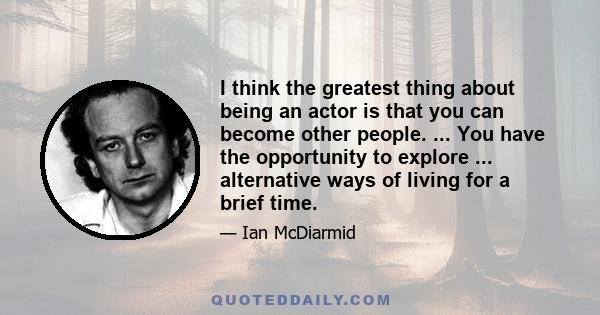 I think the greatest thing about being an actor is that you can become other people. ... You have the opportunity to explore ... alternative ways of living for a brief time.