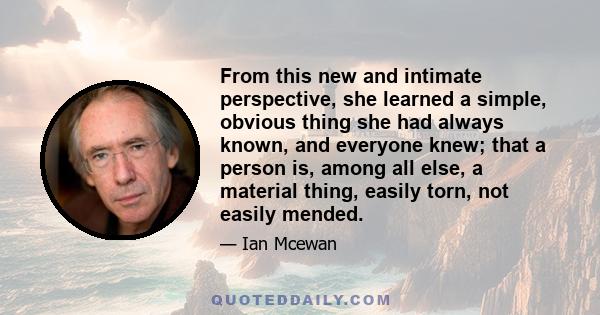 From this new and intimate perspective, she learned a simple, obvious thing she had always known, and everyone knew; that a person is, among all else, a material thing, easily torn, not easily mended.