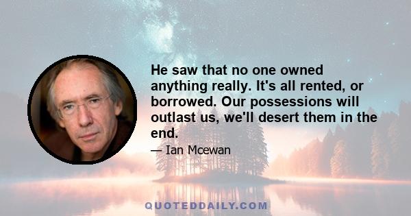 He saw that no one owned anything really. It's all rented, or borrowed. Our possessions will outlast us, we'll desert them in the end.