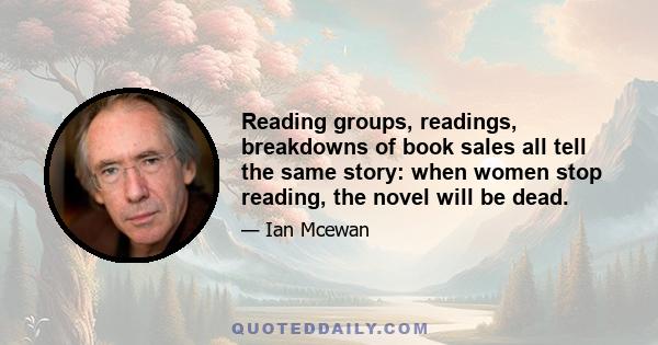 Reading groups, readings, breakdowns of book sales all tell the same story: when women stop reading, the novel will be dead.