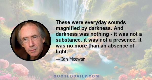 These were everyday sounds magnified by darkness. And darkness was nothing - it was not a substance, it was not a presence, it was no more than an absence of light.