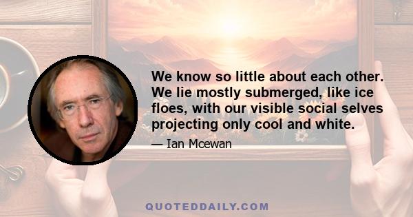 We know so little about each other. We lie mostly submerged, like ice floes, with our visible social selves projecting only cool and white.